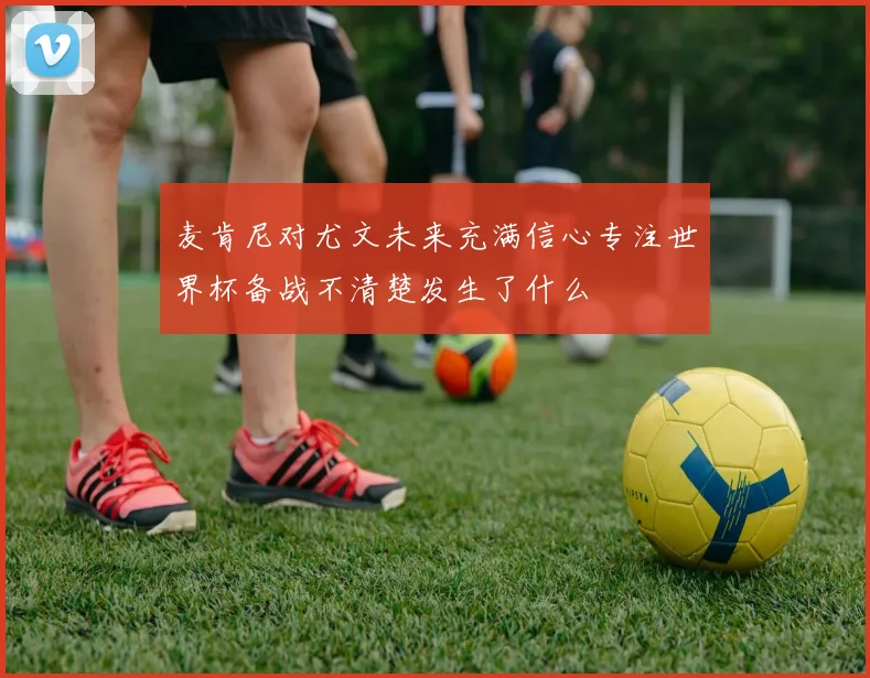 麦肯尼对尤文未来充满信心专注世界杯备战不清楚发生了什么