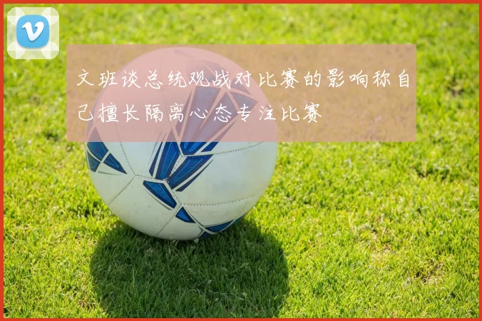 文班谈总统观战对比赛的影响称自己擅长隔离心态专注比赛