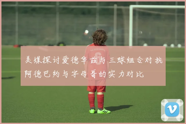 美媒探讨爱德华兹与三球组合对抗阿德巴约与字母哥的实力对比