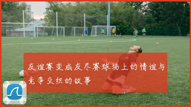友谊赛变成友尽赛球场上的情谊与竞争交织的故事