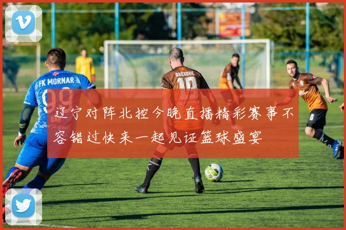 辽宁对阵北控今晚直播精彩赛事不容错过快来一起见证篮球盛宴