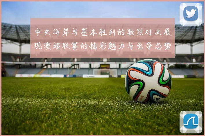 中央海岸与墨本胜利的激烈对决展现澳超联赛的精彩魅力与竞争态势