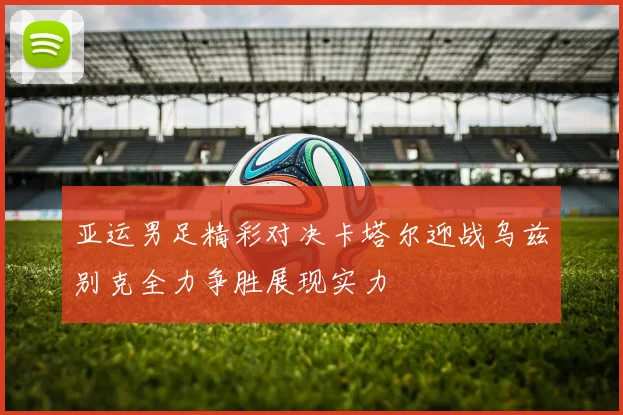 亚运男足精彩对决卡塔尔迎战乌兹别克全力争胜展现实力