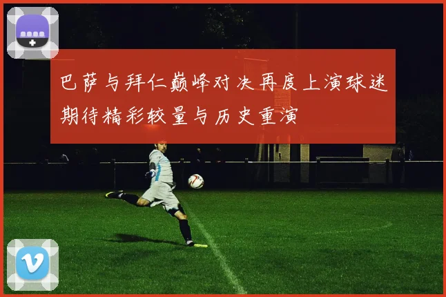 巴萨与拜仁巅峰对决再度上演球迷期待精彩较量与历史重演