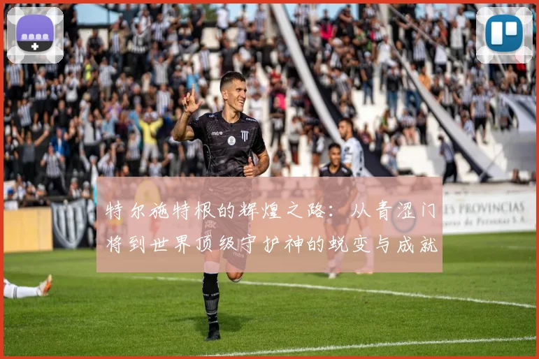 特尔施特根的辉煌之路：从青涩门将到世界顶级守护神的蜕变与成就