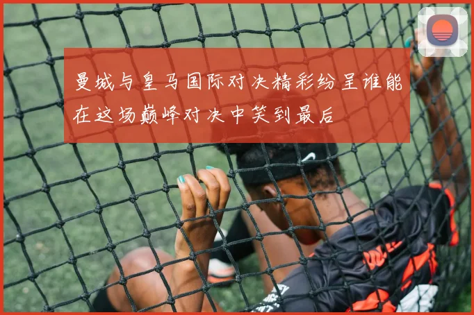 曼城与皇马国际对决精彩纷呈谁能在这场巅峰对决中笑到最后
