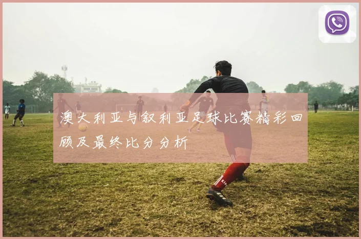 澳大利亚与叙利亚足球比赛精彩回顾及最终比分分析